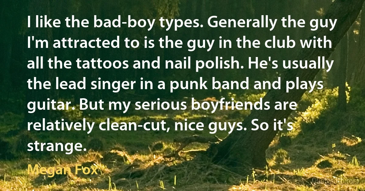 I like the bad-boy types. Generally the guy I'm attracted to is the guy in the club with all the tattoos and nail polish. He's usually the lead singer in a punk band and plays guitar. But my serious boyfriends are relatively clean-cut, nice guys. So it's strange. (Megan Fox)