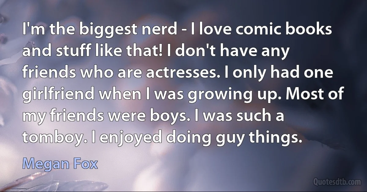 I'm the biggest nerd - I love comic books and stuff like that! I don't have any friends who are actresses. I only had one girlfriend when I was growing up. Most of my friends were boys. I was such a tomboy. I enjoyed doing guy things. (Megan Fox)