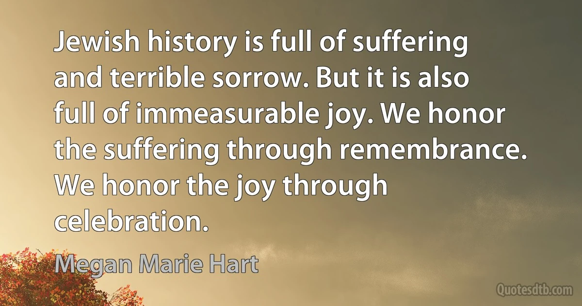 Jewish history is full of suffering and terrible sorrow. But it is also full of immeasurable joy. We honor the suffering through remembrance. We honor the joy through celebration. (Megan Marie Hart)