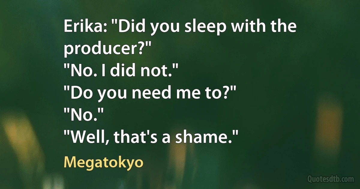 Erika: "Did you sleep with the producer?"
"No. I did not."
"Do you need me to?"
"No."
"Well, that's a shame." (Megatokyo)