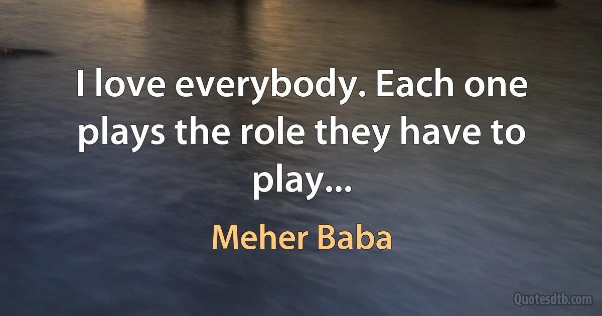 I love everybody. Each one plays the role they have to play... (Meher Baba)