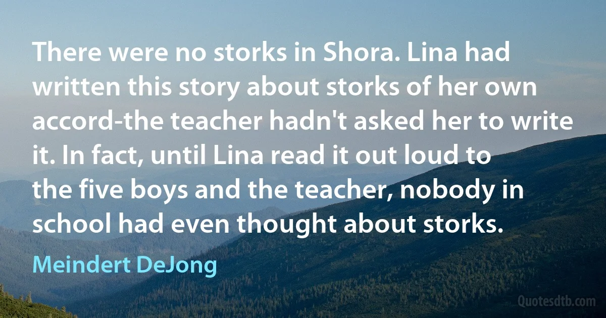 There were no storks in Shora. Lina had written this story about storks of her own accord-the teacher hadn't asked her to write it. In fact, until Lina read it out loud to the five boys and the teacher, nobody in school had even thought about storks. (Meindert DeJong)