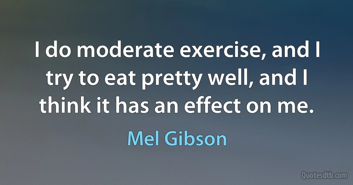 I do moderate exercise, and I try to eat pretty well, and I think it has an effect on me. (Mel Gibson)