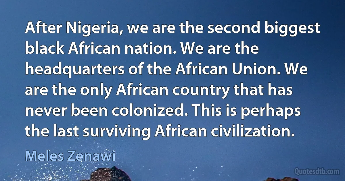 After Nigeria, we are the second biggest black African nation. We are the headquarters of the African Union. We are the only African country that has never been colonized. This is perhaps the last surviving African civilization. (Meles Zenawi)