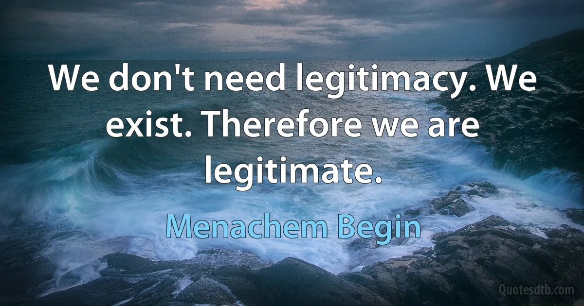 We don't need legitimacy. We exist. Therefore we are legitimate. (Menachem Begin)