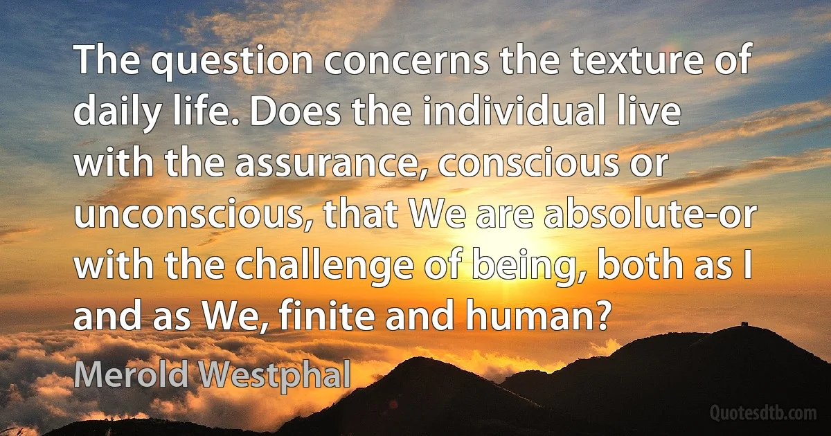 The question concerns the texture of daily life. Does the individual live with the assurance, conscious or unconscious, that We are absolute-or with the challenge of being, both as I and as We, finite and human? (Merold Westphal)