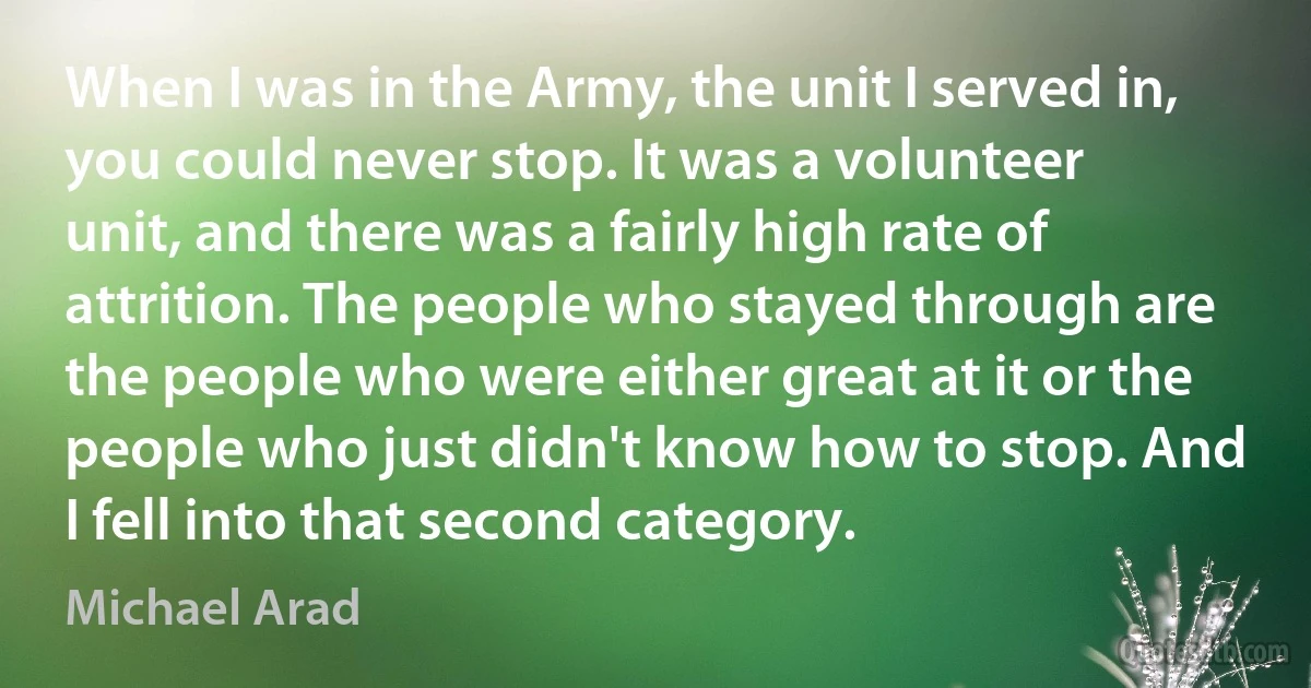 When I was in the Army, the unit I served in, you could never stop. It was a volunteer unit, and there was a fairly high rate of attrition. The people who stayed through are the people who were either great at it or the people who just didn't know how to stop. And I fell into that second category. (Michael Arad)