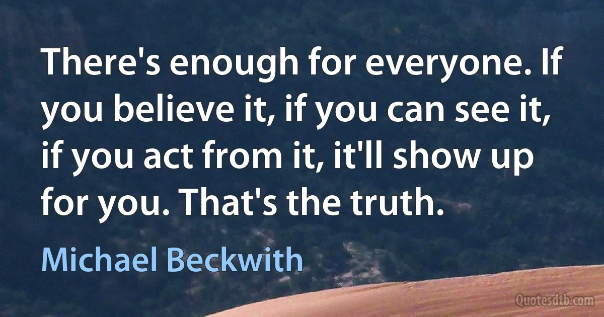 There's enough for everyone. If you believe it, if you can see it, if you act from it, it'll show up for you. That's the truth. (Michael Beckwith)