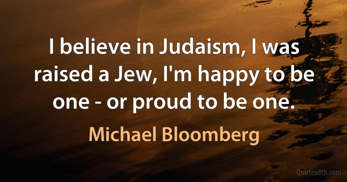 I believe in Judaism, I was raised a Jew, I'm happy to be one - or proud to be one. (Michael Bloomberg)