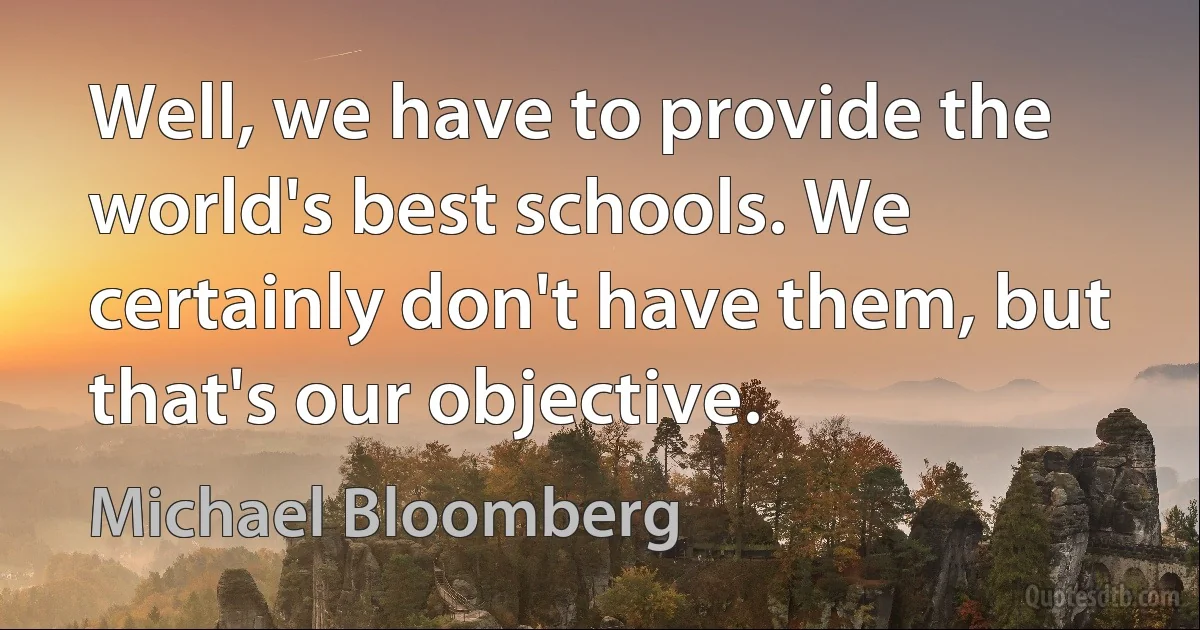 Well, we have to provide the world's best schools. We certainly don't have them, but that's our objective. (Michael Bloomberg)