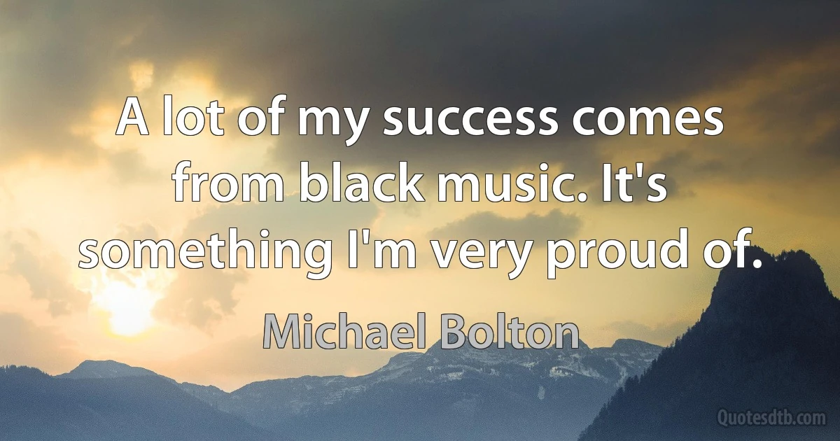 A lot of my success comes from black music. It's something I'm very proud of. (Michael Bolton)