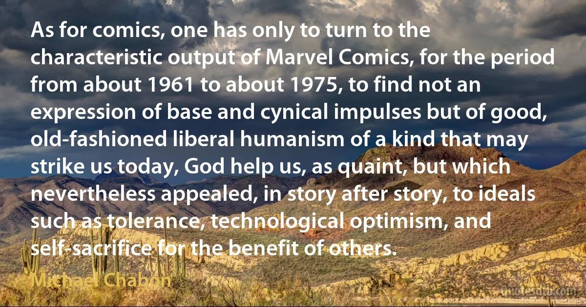 As for comics, one has only to turn to the characteristic output of Marvel Comics, for the period from about 1961 to about 1975, to find not an expression of base and cynical impulses but of good, old-fashioned liberal humanism of a kind that may strike us today, God help us, as quaint, but which nevertheless appealed, in story after story, to ideals such as tolerance, technological optimism, and self-sacrifice for the benefit of others. (Michael Chabon)