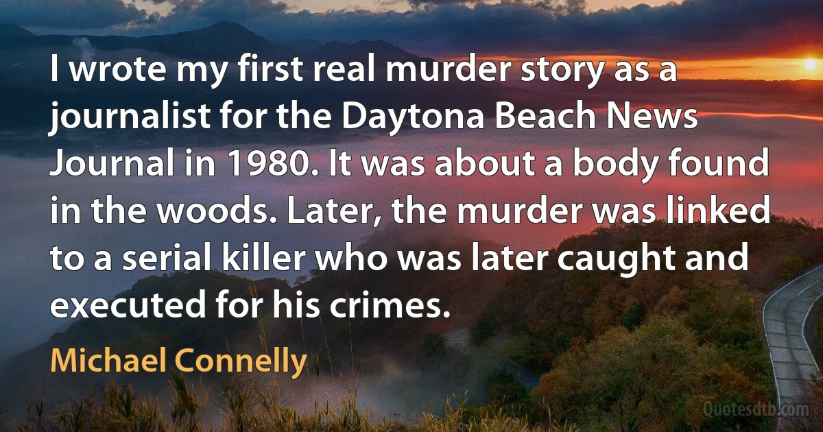 I wrote my first real murder story as a journalist for the Daytona Beach News Journal in 1980. It was about a body found in the woods. Later, the murder was linked to a serial killer who was later caught and executed for his crimes. (Michael Connelly)