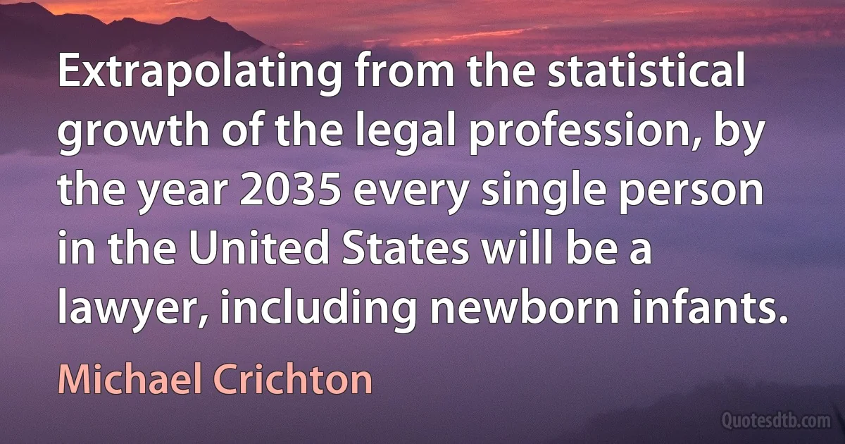 Extrapolating from the statistical growth of the legal profession, by the year 2035 every single person in the United States will be a lawyer, including newborn infants. (Michael Crichton)