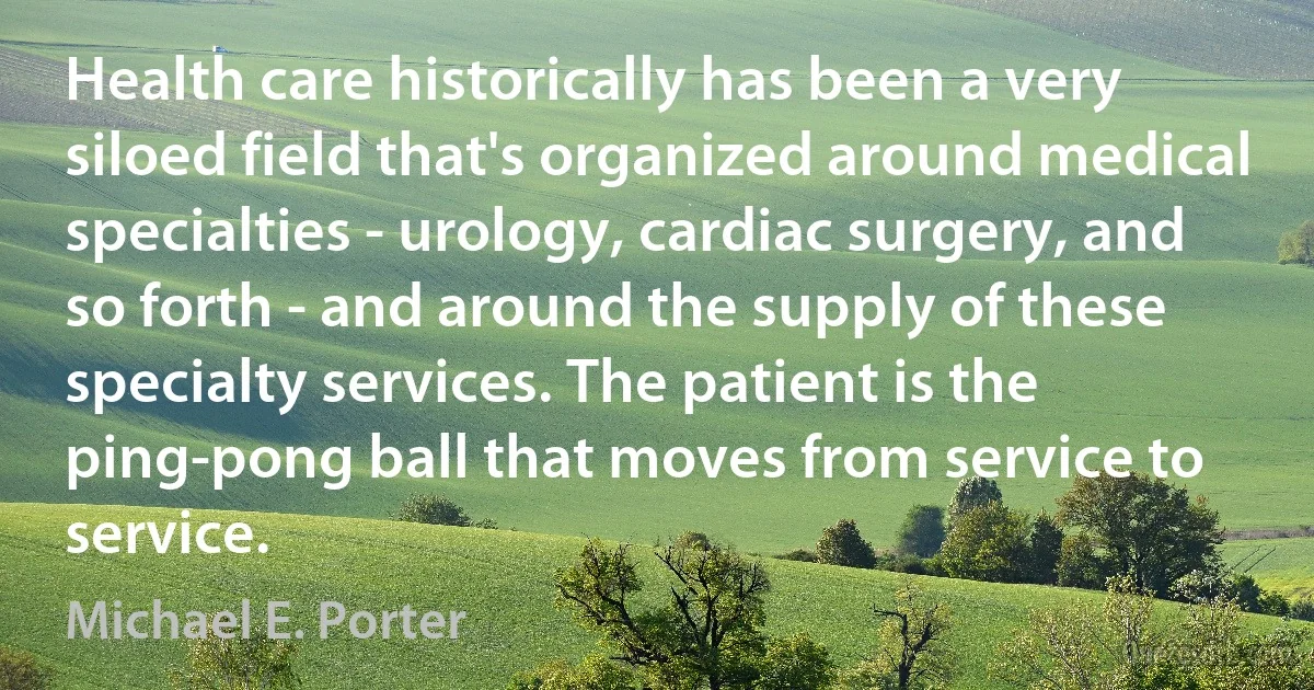 Health care historically has been a very siloed field that's organized around medical specialties - urology, cardiac surgery, and so forth - and around the supply of these specialty services. The patient is the ping-pong ball that moves from service to service. (Michael E. Porter)