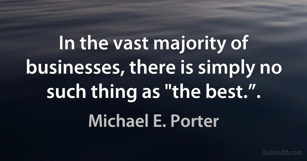 In the vast majority of businesses, there is simply no such thing as "the best.”. (Michael E. Porter)