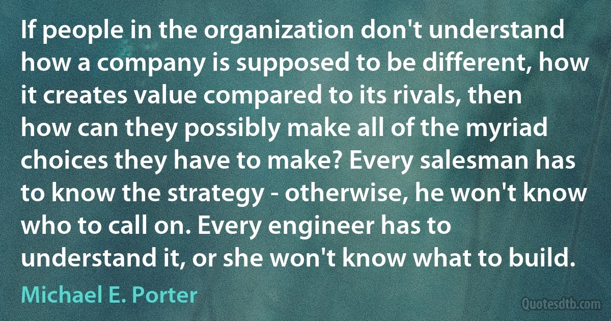 If people in the organization don't understand how a company is supposed to be different, how it creates value compared to its rivals, then how can they possibly make all of the myriad choices they have to make? Every salesman has to know the strategy - otherwise, he won't know who to call on. Every engineer has to understand it, or she won't know what to build. (Michael E. Porter)