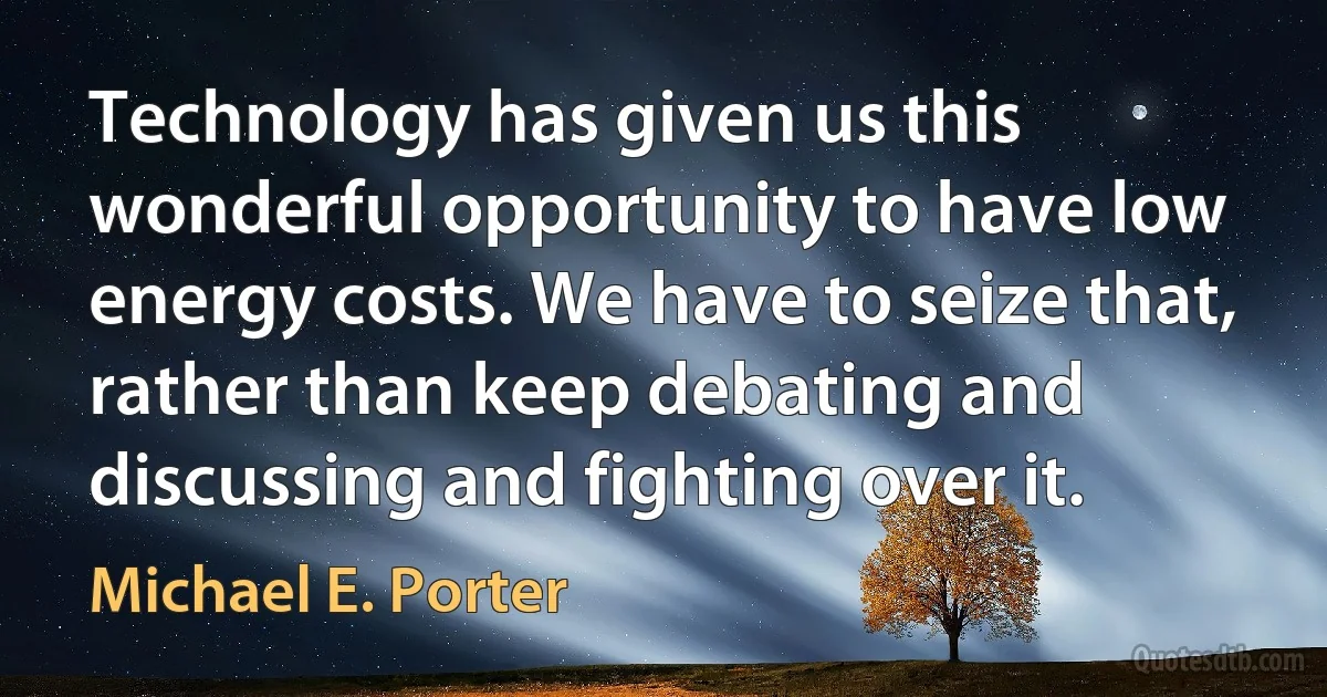 Technology has given us this wonderful opportunity to have low energy costs. We have to seize that, rather than keep debating and discussing and fighting over it. (Michael E. Porter)