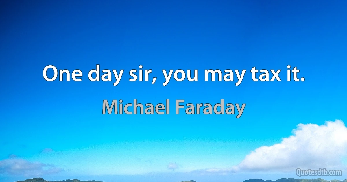 One day sir, you may tax it. (Michael Faraday)