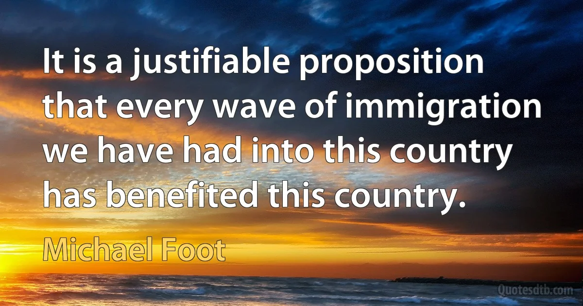 It is a justifiable proposition that every wave of immigration we have had into this country has benefited this country. (Michael Foot)