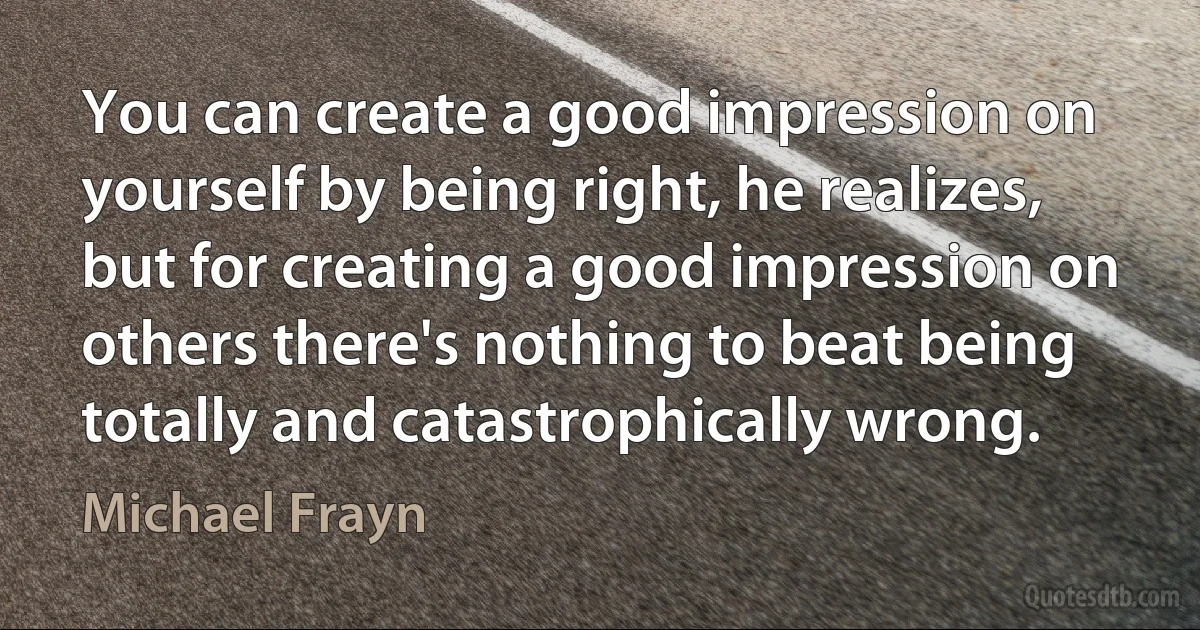 You can create a good impression on yourself by being right, he realizes, but for creating a good impression on others there's nothing to beat being totally and catastrophically wrong. (Michael Frayn)