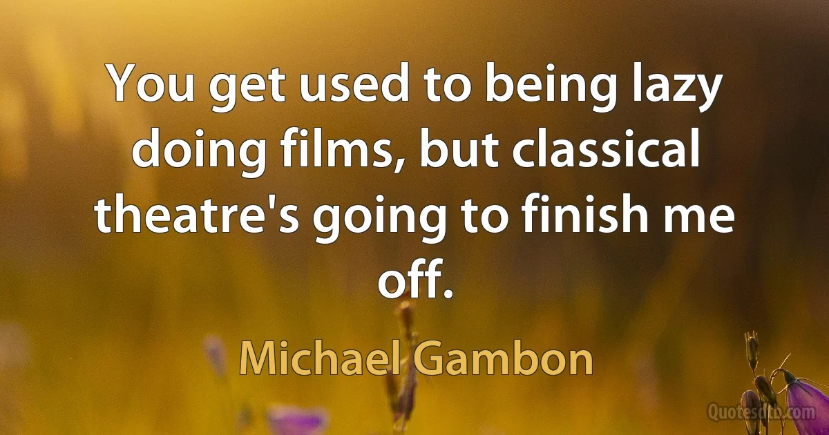 You get used to being lazy doing films, but classical theatre's going to finish me off. (Michael Gambon)