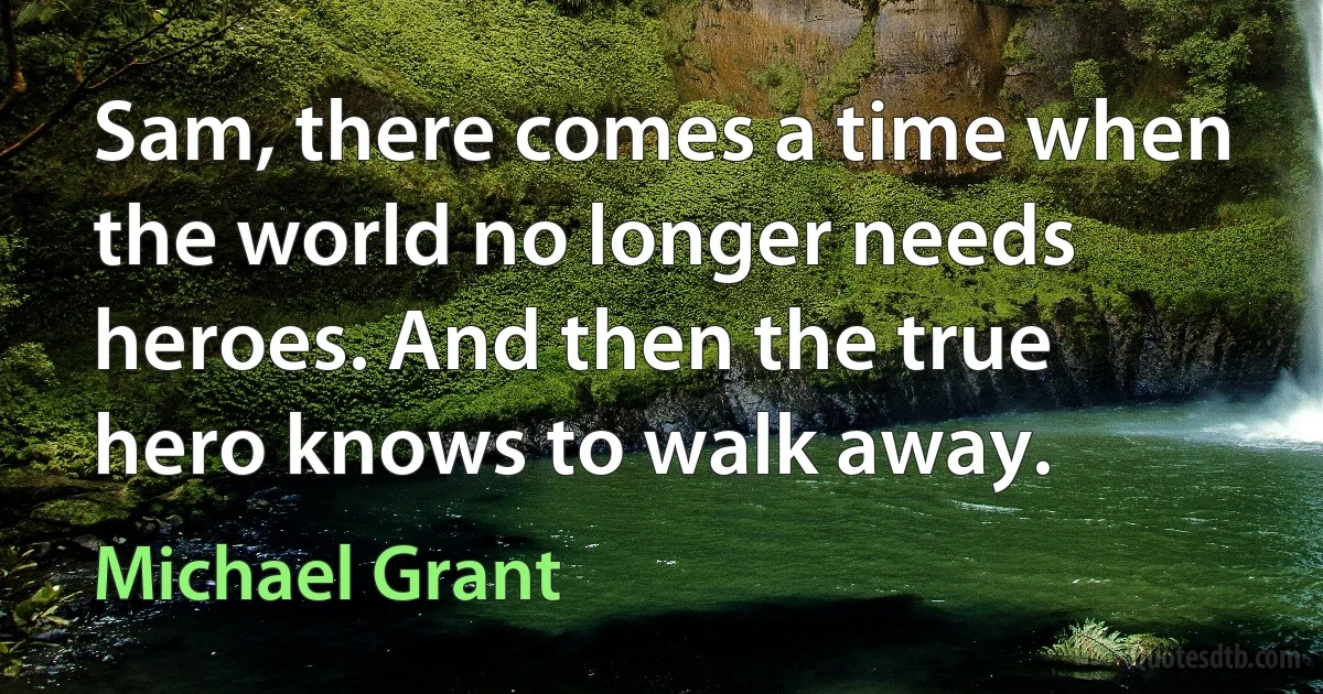 Sam, there comes a time when the world no longer needs heroes. And then the true hero knows to walk away. (Michael Grant)