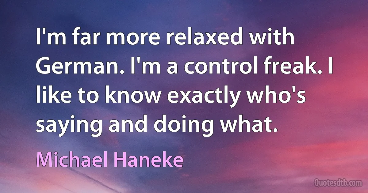 I'm far more relaxed with German. I'm a control freak. I like to know exactly who's saying and doing what. (Michael Haneke)