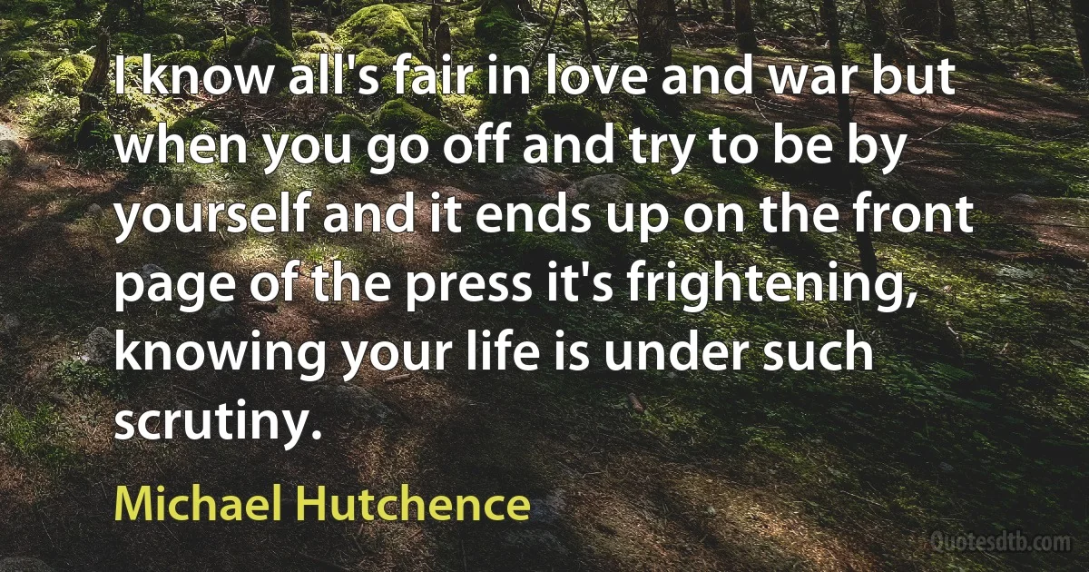 I know all's fair in love and war but when you go off and try to be by yourself and it ends up on the front page of the press it's frightening, knowing your life is under such scrutiny. (Michael Hutchence)