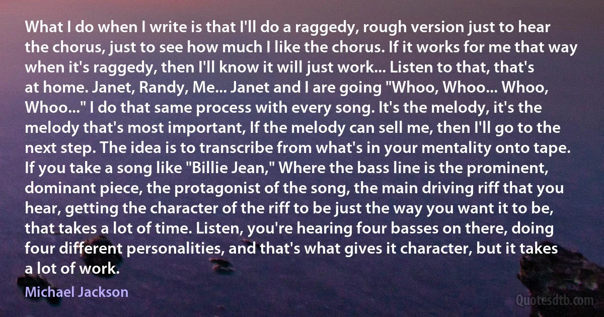 What I do when I write is that I'll do a raggedy, rough version just to hear the chorus, just to see how much I like the chorus. If it works for me that way when it's raggedy, then I'll know it will just work... Listen to that, that's at home. Janet, Randy, Me... Janet and I are going "Whoo, Whoo... Whoo, Whoo..." I do that same process with every song. It's the melody, it's the melody that's most important, If the melody can sell me, then I'll go to the next step. The idea is to transcribe from what's in your mentality onto tape. If you take a song like "Billie Jean," Where the bass line is the prominent, dominant piece, the protagonist of the song, the main driving riff that you hear, getting the character of the riff to be just the way you want it to be, that takes a lot of time. Listen, you're hearing four basses on there, doing four different personalities, and that's what gives it character, but it takes a lot of work. (Michael Jackson)