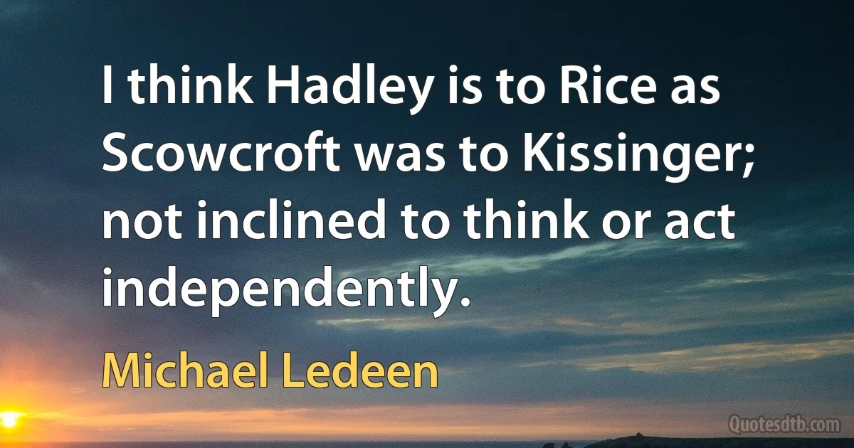 I think Hadley is to Rice as Scowcroft was to Kissinger; not inclined to think or act independently. (Michael Ledeen)