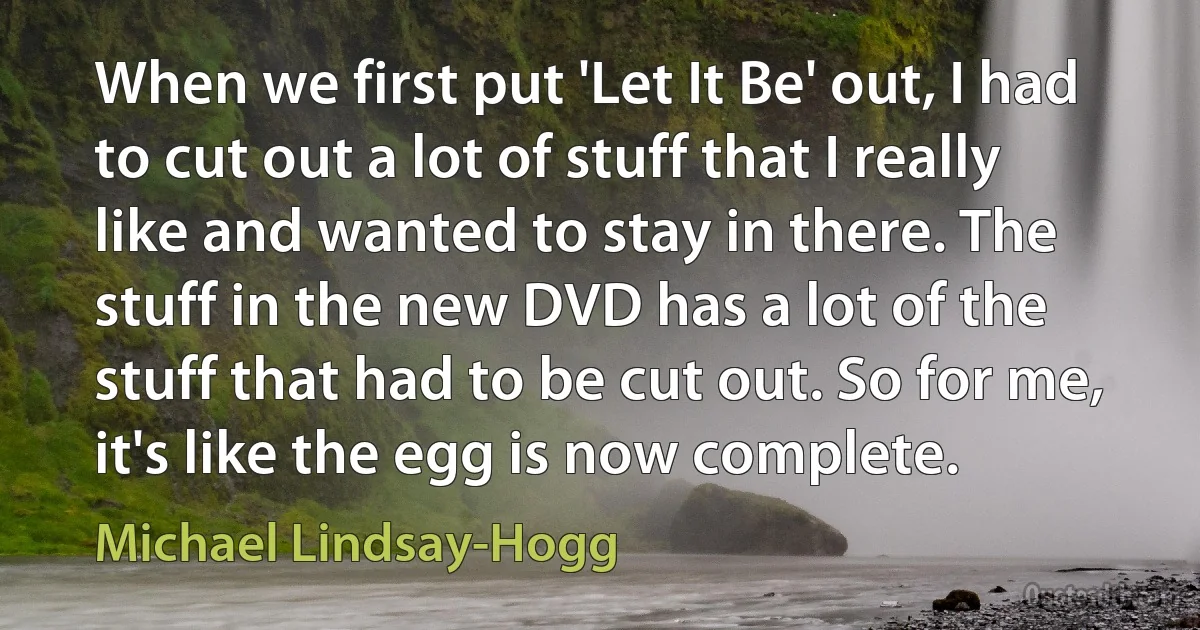 When we first put 'Let It Be' out, I had to cut out a lot of stuff that I really like and wanted to stay in there. The stuff in the new DVD has a lot of the stuff that had to be cut out. So for me, it's like the egg is now complete. (Michael Lindsay-Hogg)