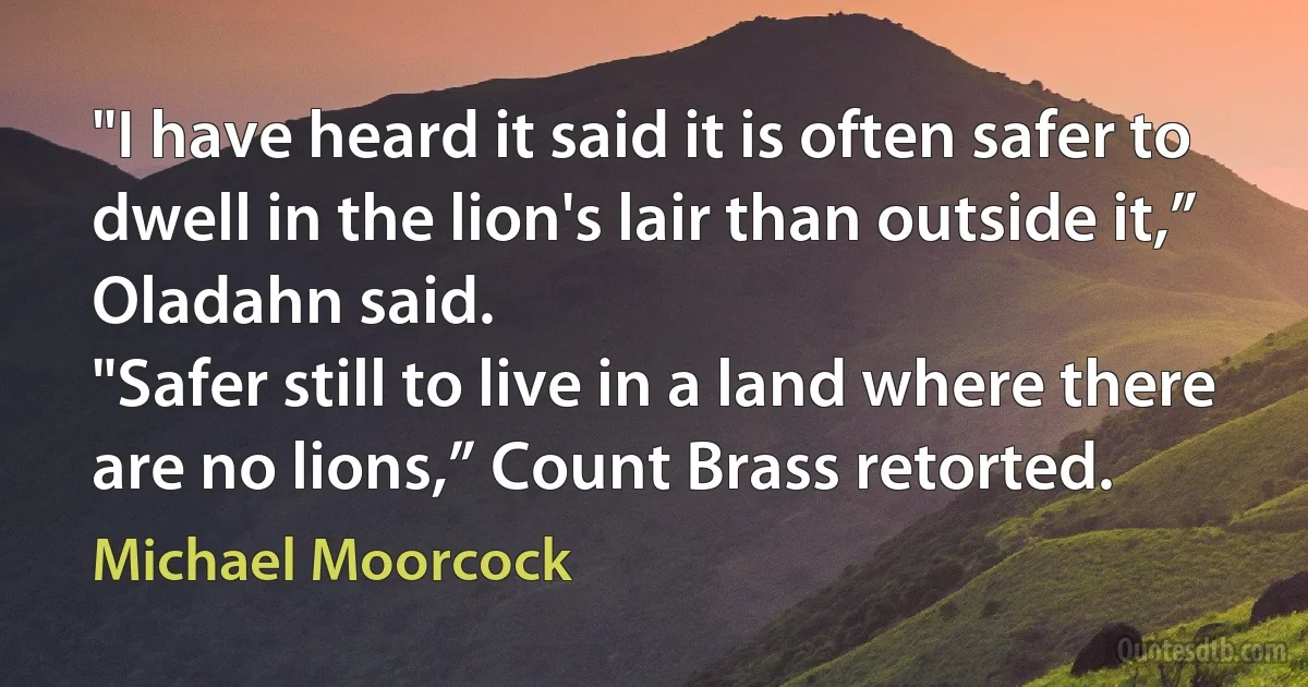 "I have heard it said it is often safer to dwell in the lion's lair than outside it,” Oladahn said.
"Safer still to live in a land where there are no lions,” Count Brass retorted. (Michael Moorcock)