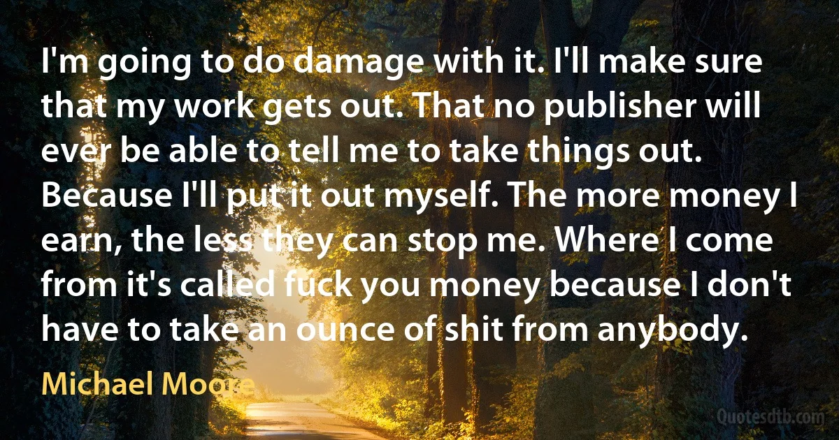 I'm going to do damage with it. I'll make sure that my work gets out. That no publisher will ever be able to tell me to take things out. Because I'll put it out myself. The more money I earn, the less they can stop me. Where I come from it's called fuck you money because I don't have to take an ounce of shit from anybody. (Michael Moore)