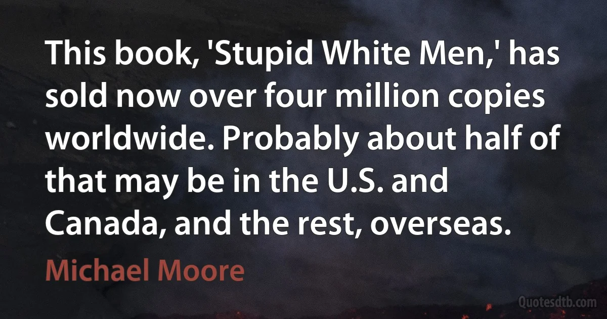 This book, 'Stupid White Men,' has sold now over four million copies worldwide. Probably about half of that may be in the U.S. and Canada, and the rest, overseas. (Michael Moore)