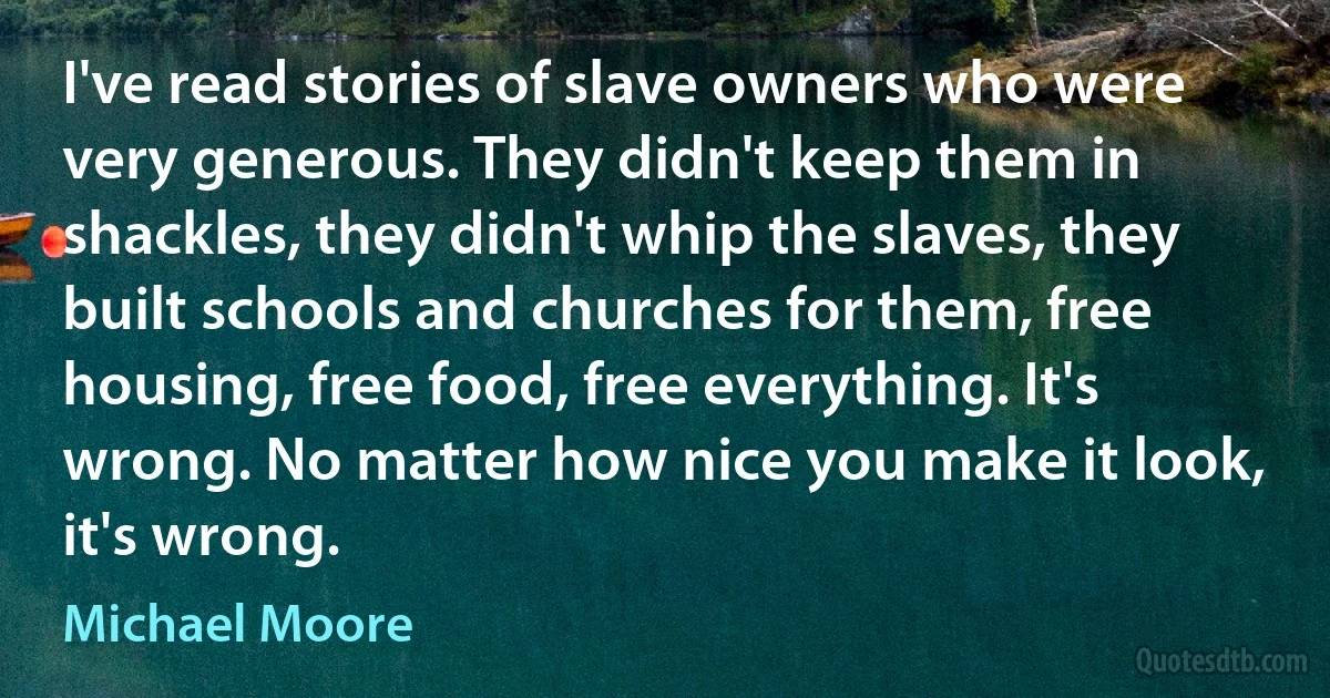 I've read stories of slave owners who were very generous. They didn't keep them in shackles, they didn't whip the slaves, they built schools and churches for them, free housing, free food, free everything. It's wrong. No matter how nice you make it look, it's wrong. (Michael Moore)