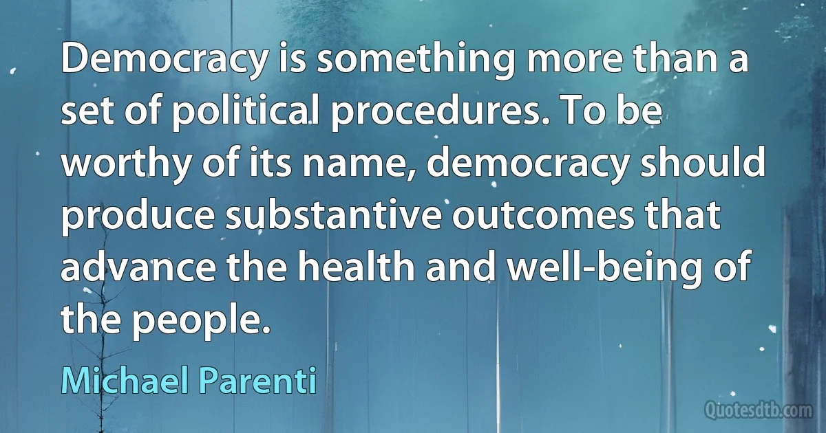 Democracy is something more than a set of political procedures. To be worthy of its name, democracy should produce substantive outcomes that advance the health and well-being of the people. (Michael Parenti)