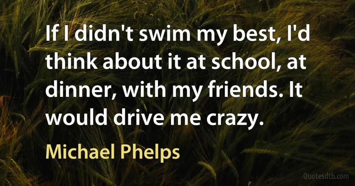 If I didn't swim my best, I'd think about it at school, at dinner, with my friends. It would drive me crazy. (Michael Phelps)