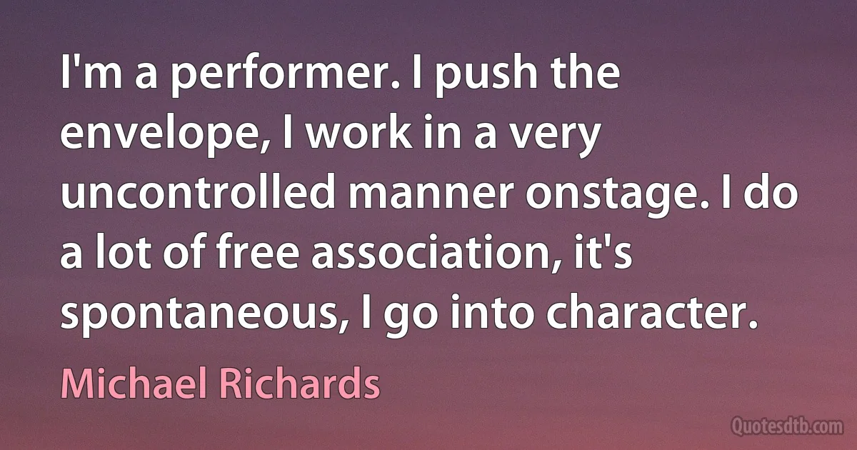 I'm a performer. I push the envelope, I work in a very uncontrolled manner onstage. I do a lot of free association, it's spontaneous, I go into character. (Michael Richards)