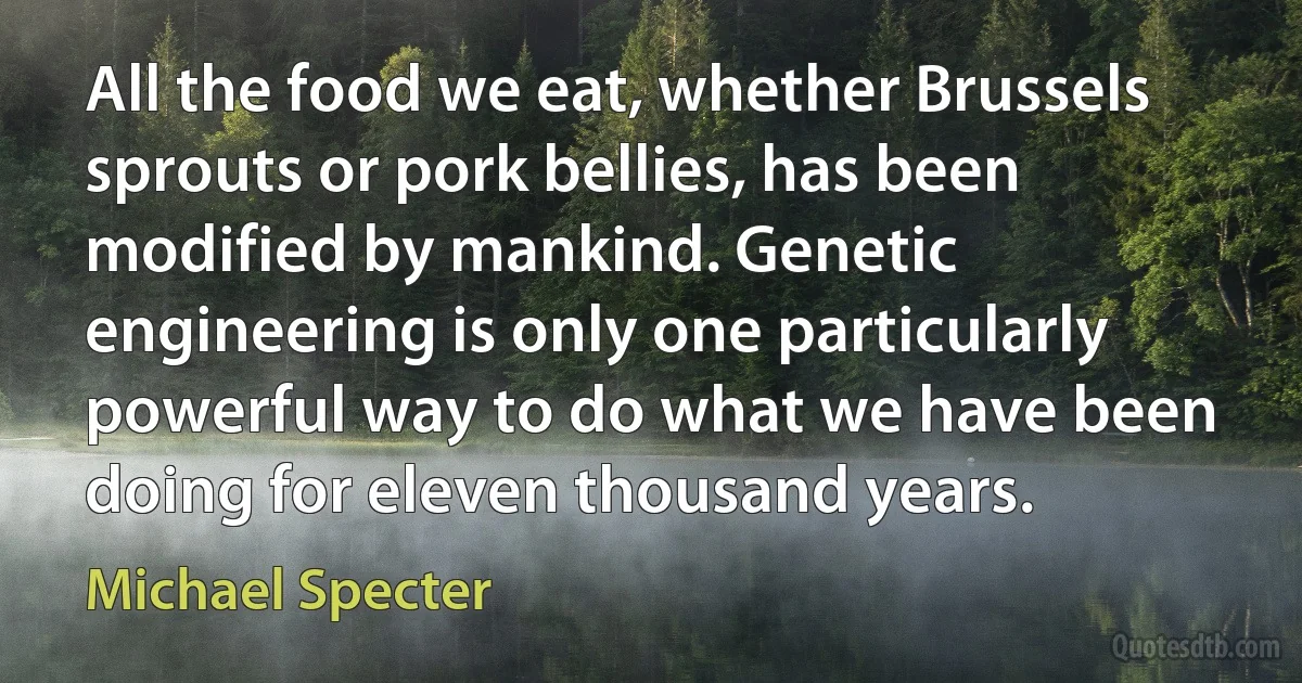 All the food we eat, whether Brussels sprouts or pork bellies, has been modified by mankind. Genetic engineering is only one particularly powerful way to do what we have been doing for eleven thousand years. (Michael Specter)