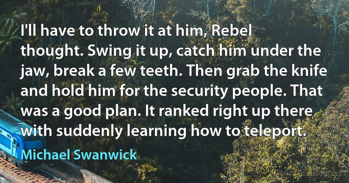 I'll have to throw it at him, Rebel thought. Swing it up, catch him under the jaw, break a few teeth. Then grab the knife and hold him for the security people. That was a good plan. It ranked right up there with suddenly learning how to teleport. (Michael Swanwick)