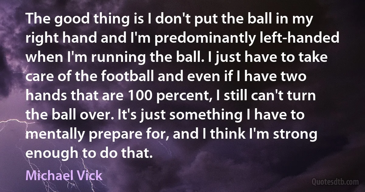 The good thing is I don't put the ball in my right hand and I'm predominantly left-handed when I'm running the ball. I just have to take care of the football and even if I have two hands that are 100 percent, I still can't turn the ball over. It's just something I have to mentally prepare for, and I think I'm strong enough to do that. (Michael Vick)