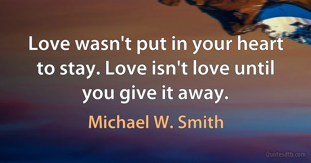 Love wasn't put in your heart to stay. Love isn't love until you give it away. (Michael W. Smith)