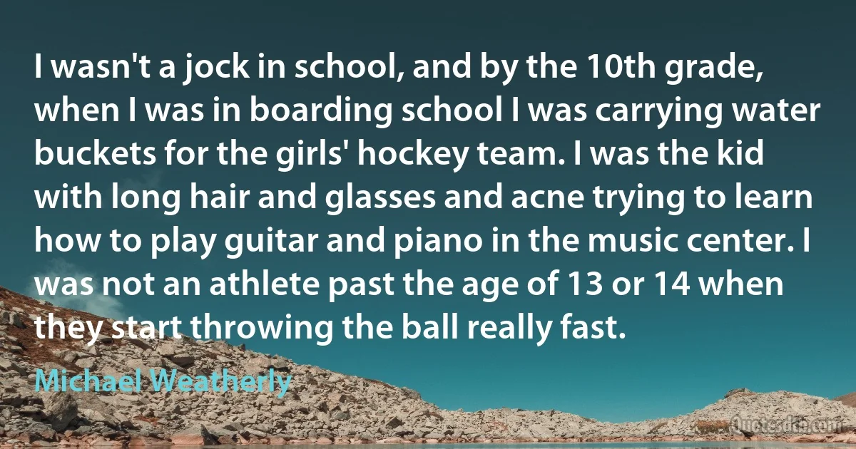 I wasn't a jock in school, and by the 10th grade, when I was in boarding school I was carrying water buckets for the girls' hockey team. I was the kid with long hair and glasses and acne trying to learn how to play guitar and piano in the music center. I was not an athlete past the age of 13 or 14 when they start throwing the ball really fast. (Michael Weatherly)