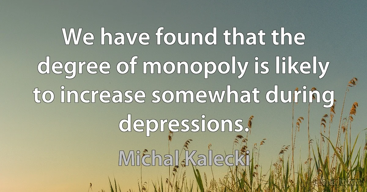 We have found that the degree of monopoly is likely to increase somewhat during depressions. (Michal Kalecki)