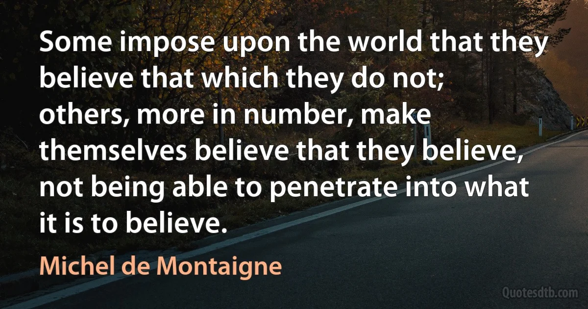 Some impose upon the world that they believe that which they do not; others, more in number, make themselves believe that they believe, not being able to penetrate into what it is to believe. (Michel de Montaigne)