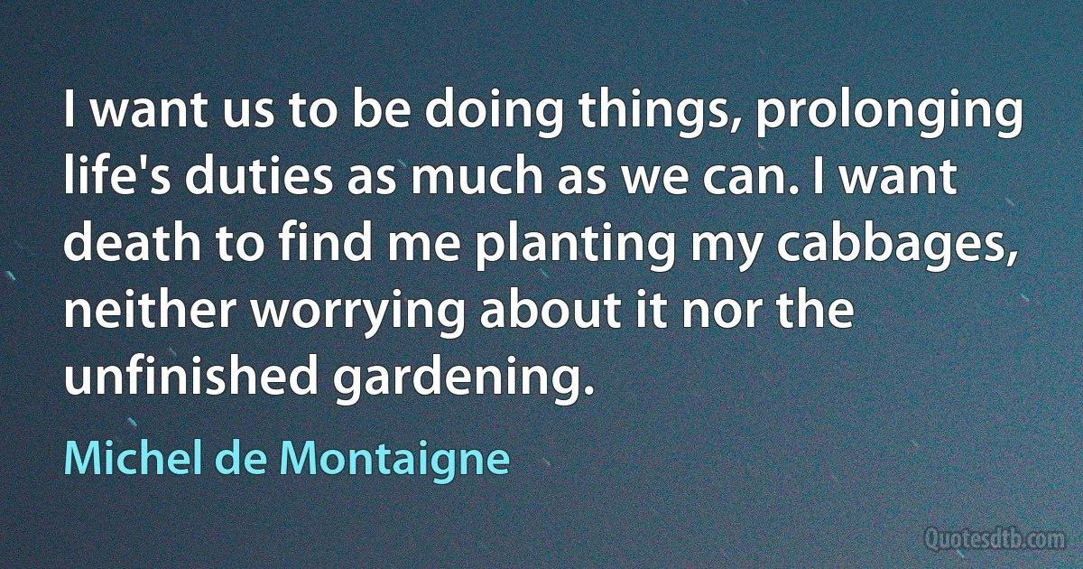 I want us to be doing things, prolonging life's duties as much as we can. I want death to find me planting my cabbages, neither worrying about it nor the unfinished gardening. (Michel de Montaigne)