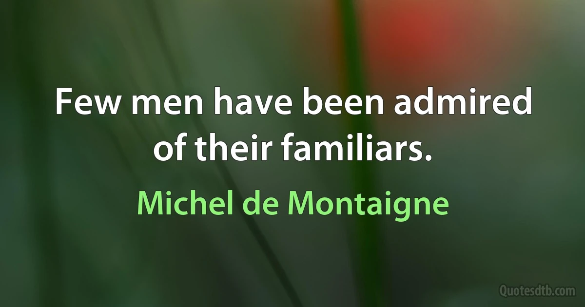 Few men have been admired of their familiars. (Michel de Montaigne)