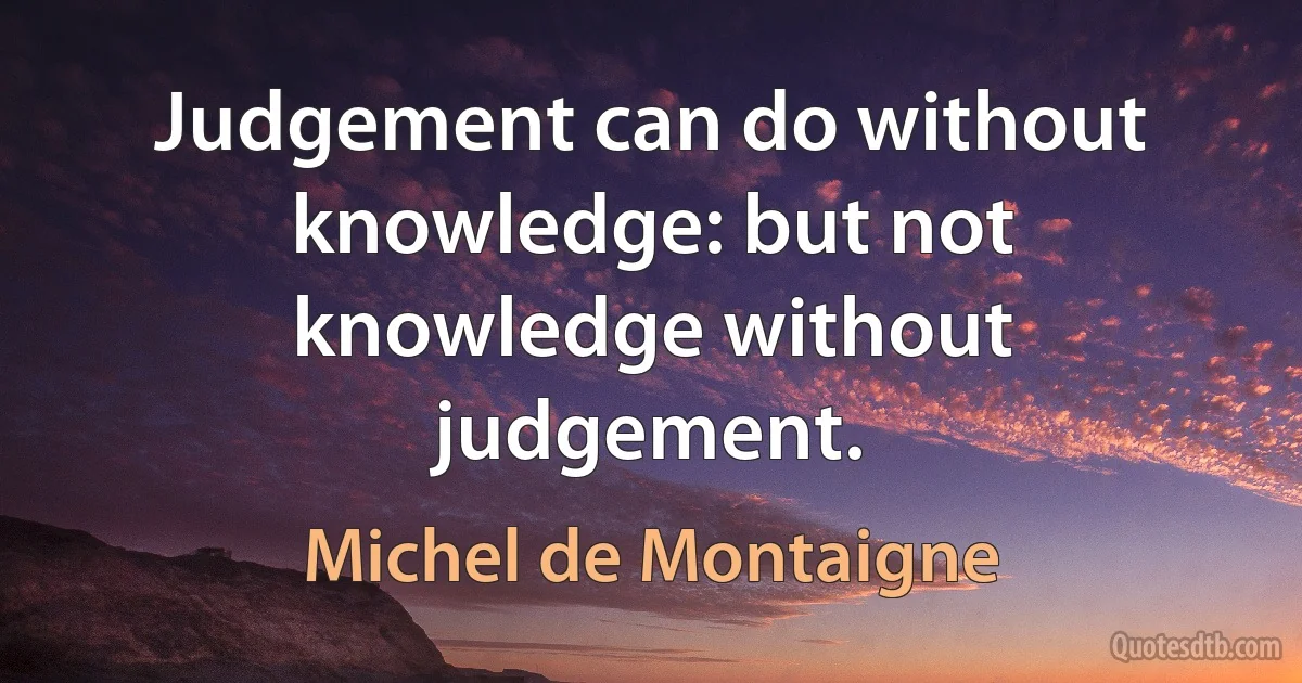 Judgement can do without knowledge: but not knowledge without judgement. (Michel de Montaigne)