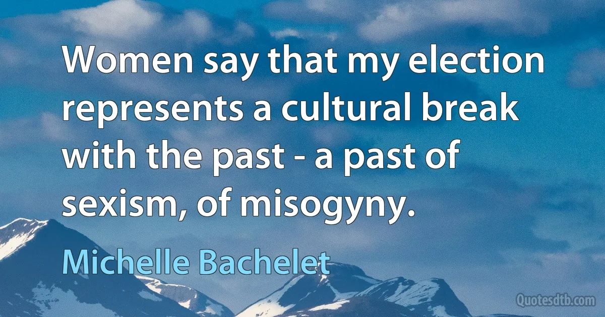 Women say that my election represents a cultural break with the past - a past of sexism, of misogyny. (Michelle Bachelet)